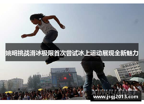 姚明挑战滑冰极限首次尝试冰上运动展现全新魅力 姚明挑战滑冰极限首次尝试冰上运动展现全新魅力