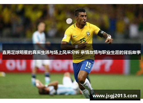 直男足球明星的真实生活与场上风采分析 亲情友情与职业生涯的背后故事