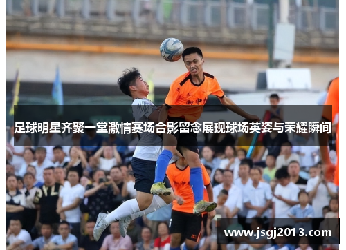 足球明星齐聚一堂激情赛场合影留念展现球场英姿与荣耀瞬间