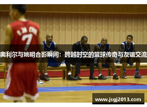 奥利尔与姚明合影瞬间：跨越时空的篮球传奇与友谊交流