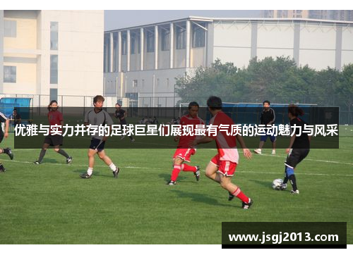 优雅与实力并存的足球巨星们展现最有气质的运动魅力与风采