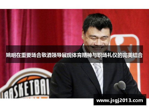 姚明在重要场合敬酒领导展现体育精神与职场礼仪的完美结合