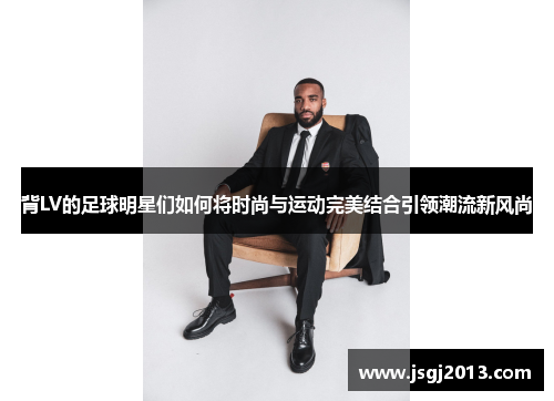 背LV的足球明星们如何将时尚与运动完美结合引领潮流新风尚