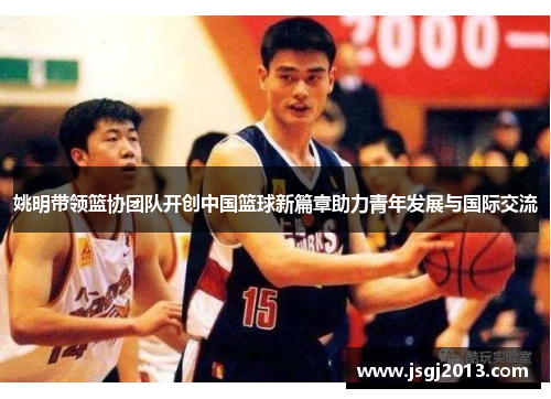 姚明带领篮协团队开创中国篮球新篇章助力青年发展与国际交流