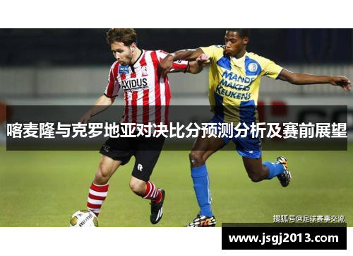 喀麦隆与克罗地亚对决比分预测分析及赛前展望